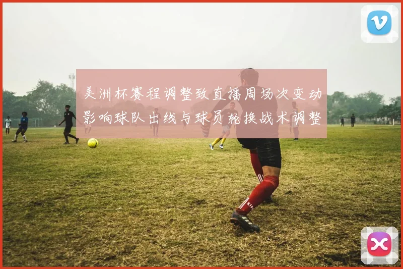 美洲杯赛程调整致直播周场次变动影响球队出线与球员轮换战术调整