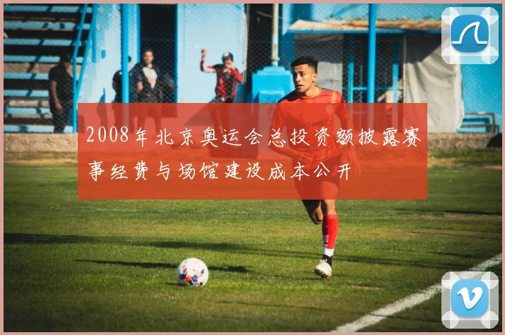 2008年北京奥运会总投资额披露赛事经费与场馆建设成本公开