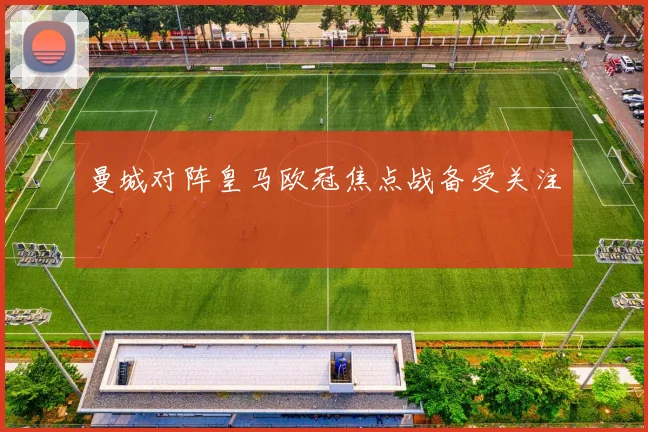 曼城对阵皇马欧冠焦点战备受关注