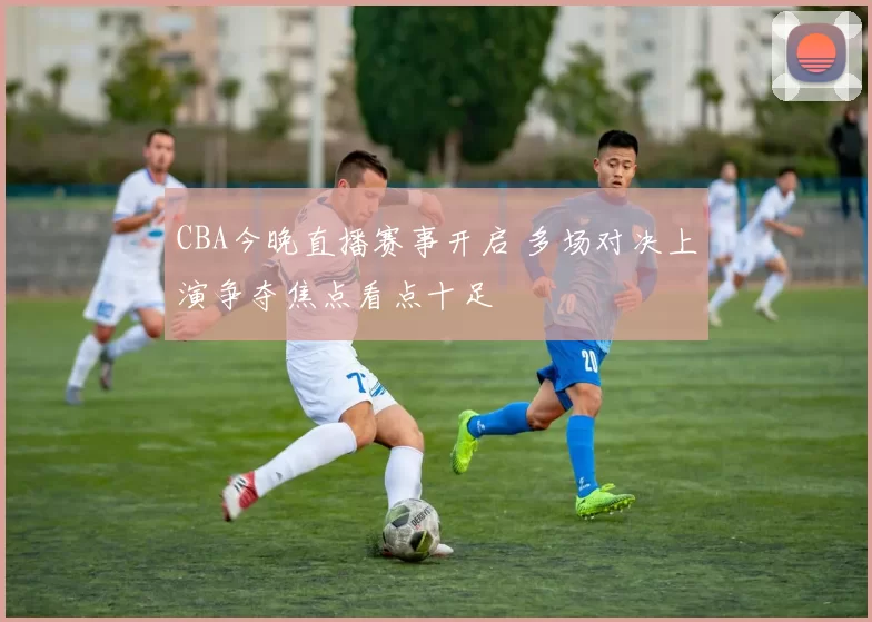 CBA今晚直播赛事开启 多场对决上演争夺焦点看点十足
