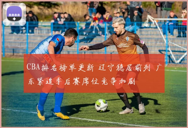 CBA排名榜单更新 辽宁稳居前列 广东紧追季后赛席位竞争加剧