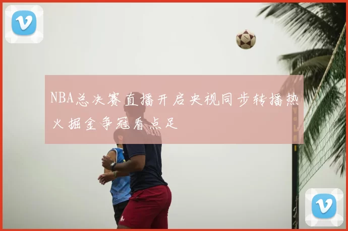 NBA总决赛直播开启央视同步转播热火掘金争冠看点足