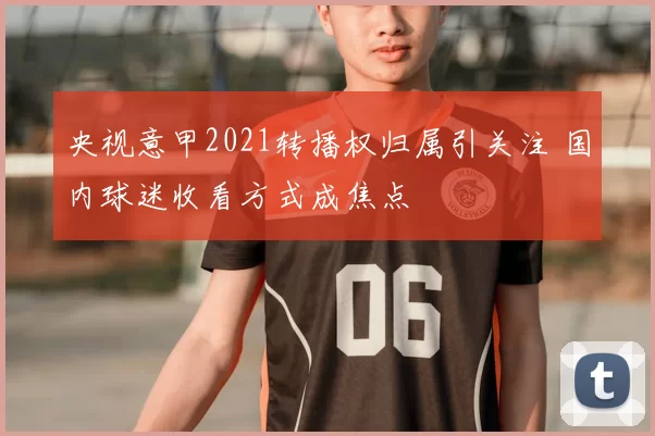 央视意甲2021转播权归属引关注 国内球迷收看方式成焦点