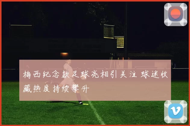 梅西纪念款足球亮相引关注 球迷收藏热度持续攀升