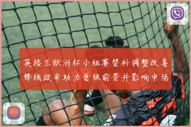 英格兰欧洲杯小组赛替补调整改善锋线效率助力晋级前景并影响中场轮换