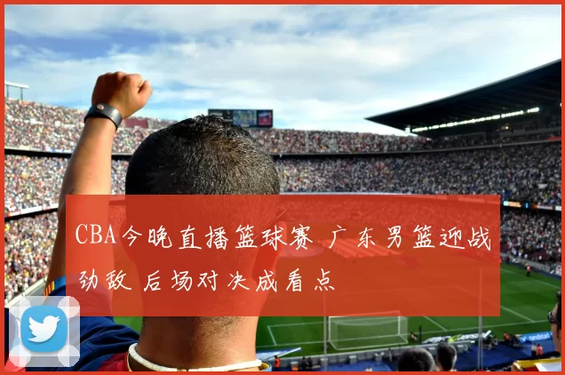 CBA今晚直播篮球赛 广东男篮迎战劲敌 后场对决成看点