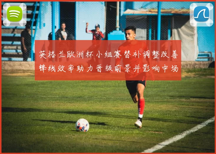 英格兰欧洲杯小组赛替补调整改善锋线效率助力晋级前景并影响中场轮换