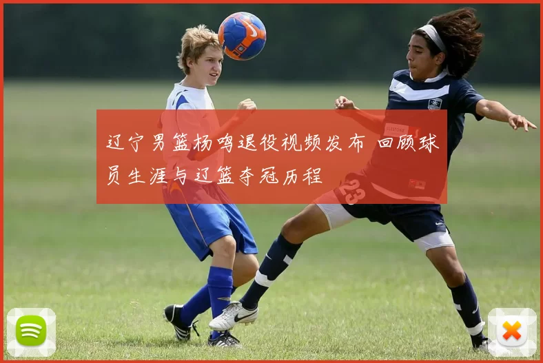 辽宁男篮杨鸣退役视频发布 回顾球员生涯与辽篮夺冠历程