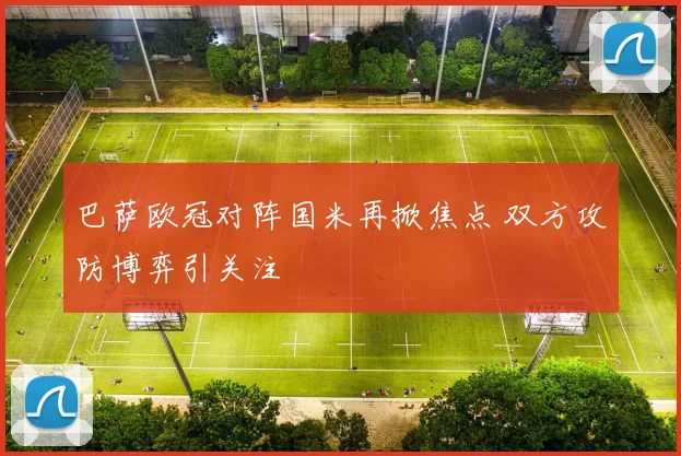 巴萨欧冠对阵国米再掀焦点 双方攻防博弈引关注