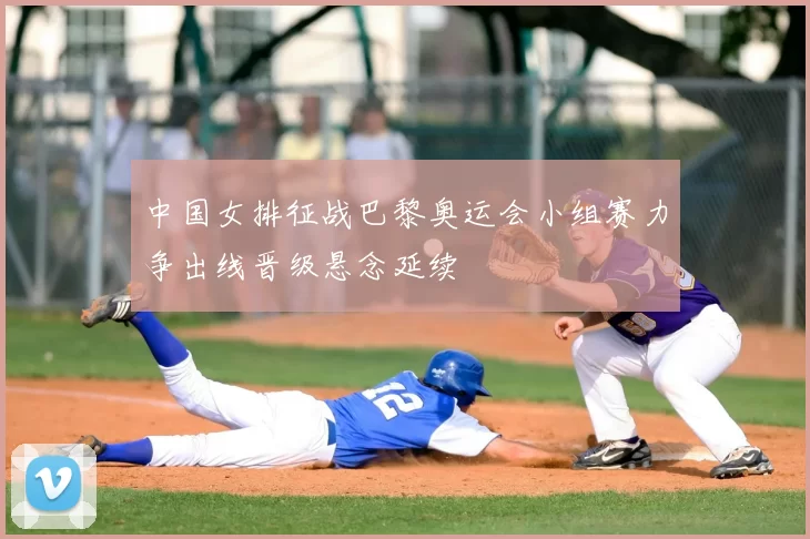 中国女排征战巴黎奥运会小组赛力争出线晋级悬念延续