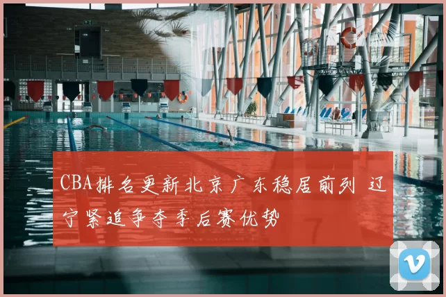 CBA排名更新北京广东稳居前列 辽宁紧追争夺季后赛优势