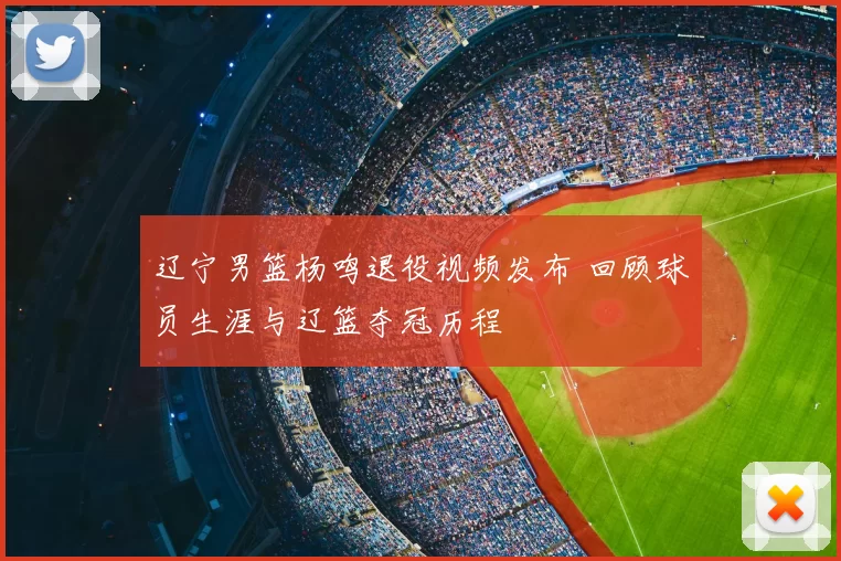 辽宁男篮杨鸣退役视频发布 回顾球员生涯与辽篮夺冠历程