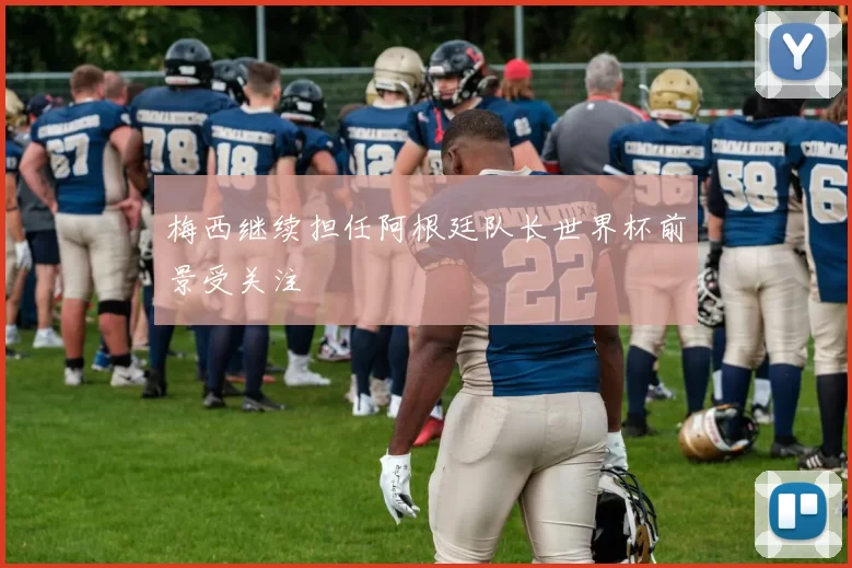 梅西继续担任阿根廷队长世界杯前景受关注