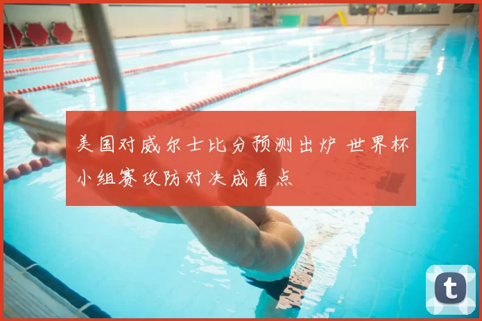 美国对威尔士比分预测出炉 世界杯小组赛攻防对决成看点