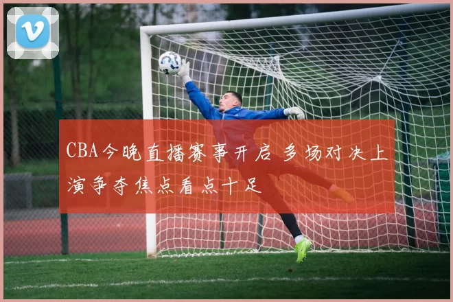 CBA今晚直播赛事开启 多场对决上演争夺焦点看点十足