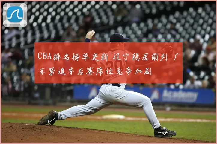 CBA排名榜单更新 辽宁稳居前列 广东紧追季后赛席位竞争加剧