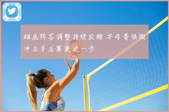 雄鹿阵容调整持续发酵 字母哥领衔冲击季后赛更进一步