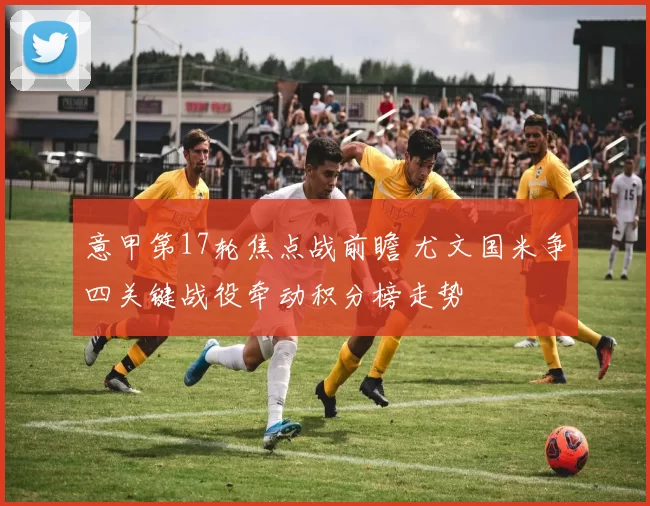 意甲第17轮焦点战前瞻 尤文国米争四关键战役牵动积分榜走势