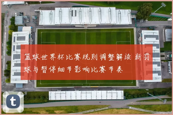 篮球世界杯比赛规则调整解读 新罚球与暂停细节影响比赛节奏