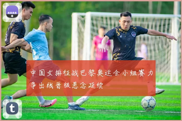 中国女排征战巴黎奥运会小组赛力争出线晋级悬念延续