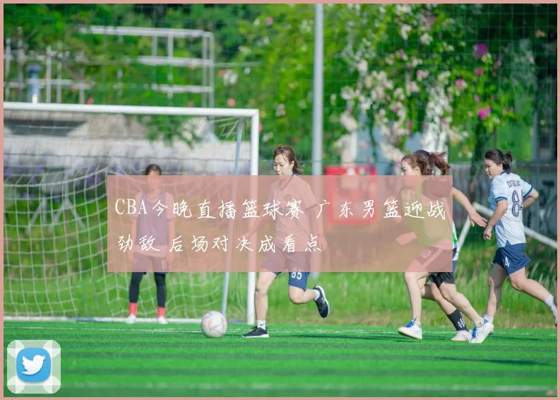 CBA今晚直播篮球赛 广东男篮迎战劲敌 后场对决成看点