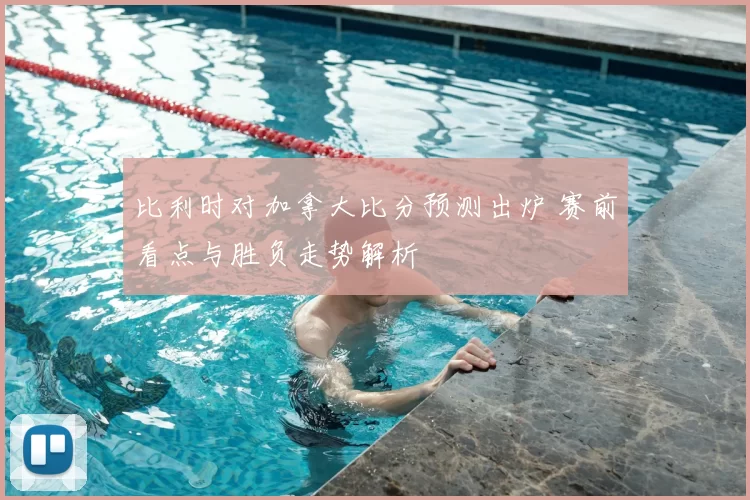 比利时对加拿大比分预测出炉 赛前看点与胜负走势解析