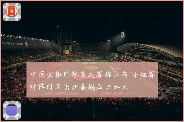 中国女排巴黎奥运赛程公布 小组赛对阵时间出炉备战压力加大