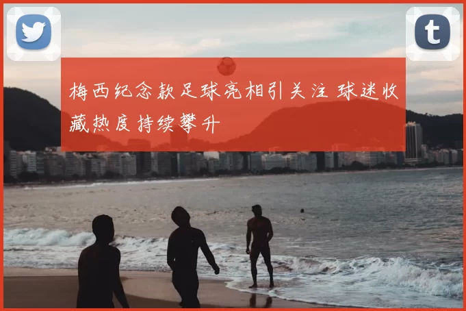 梅西纪念款足球亮相引关注 球迷收藏热度持续攀升