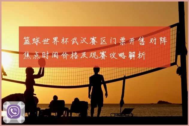 篮球世界杯武汉赛区门票开售 对阵焦点时间价格及观赛攻略解析
