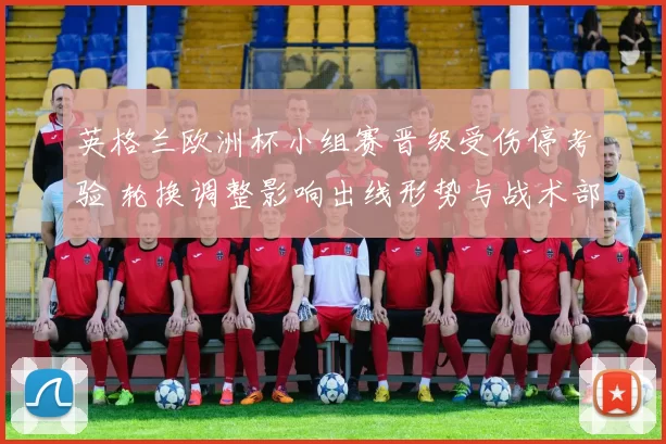 英格兰欧洲杯小组赛晋级受伤停考验 轮换调整影响出线形势与战术部署